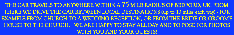 THE CAR TRAVELS TO ANYWHERE WITHIN A 75 MILE RADIUS OF BEDFORD, UK. FROM THERE WE DRIVE THE CAR BETWEEN LOCAL DESTINATIONS (up to 10 miles each way) - FOR EXAMPLE FROM CHURCH TO A WEDDING RECEPTION, OR FROM THE BRIDE OR GROOM'S HOUSE TO THE CHURCH. WE ARE HAPPY TO STAY ALL DAY AND TO POSE FOR PHOTOS WITH YOU AND YOUR GUESTS!