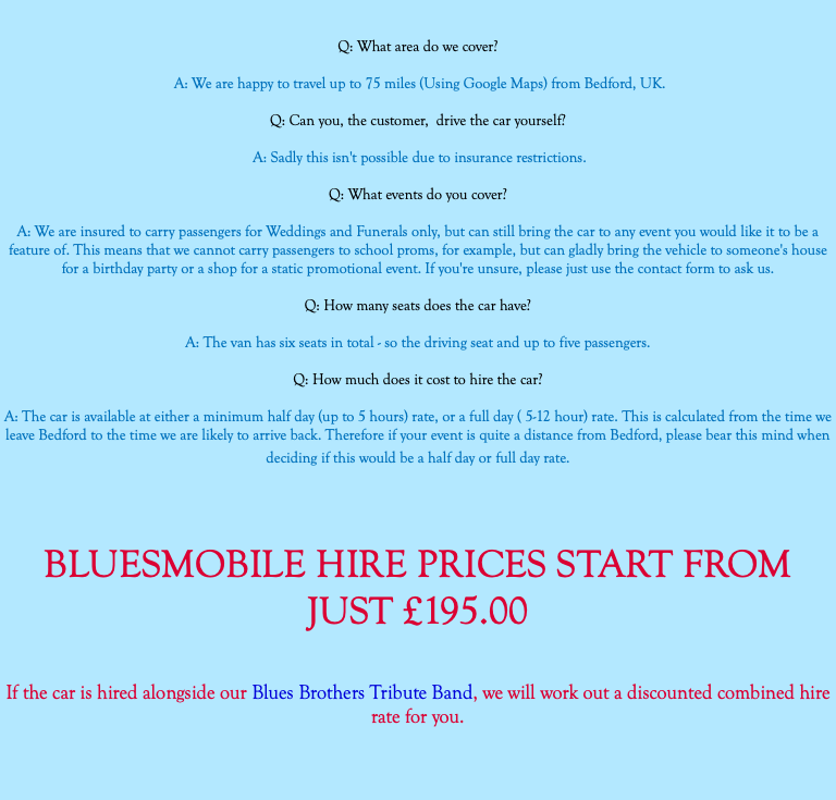  Q: What area do we cover? A: We are happy to travel up to 75 miles (Using Google Maps) from Bedford, UK. Q: Can you, the customer, drive the car yourself? A: Sadly this isn't possible due to insurance restrictions. Q: What events do you cover? A: We are insured to carry passengers for Weddings and Funerals only, but can still bring the car to any event you would like it to be a feature of. This means that we cannot carry passengers to school proms, for example, but can gladly bring the vehicle to someone's house for a birthday party or a shop for a static promotional event. If you're unsure, please just use the contact form to ask us. Q: How many seats does the car have? A: The van has six seats in total - so the driving seat and up to five passengers. Q: How much does it cost to hire the car? A: The car is available at either a minimum half day (up to 5 hours) rate, or a full day ( 5-12 hour) rate. This is calculated from the time we leave Bedford to the time we are likely to arrive back. Therefore if your event is quite a distance from Bedford, please bear this mind when deciding if this would be a half day or full day rate. BLUESMOBILE HIRE PRICES START FROM JUST £195.00 If the car is hired alongside our Blues Brothers Tribute Band, we will work out a discounted combined hire rate for you. 
