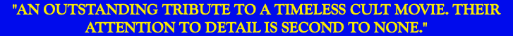 "AN OUTSTANDING TRIBUTE TO A TIMELESS CULT MOVIE. THEIR ATTENTION TO DETAIL IS SECOND TO NONE."