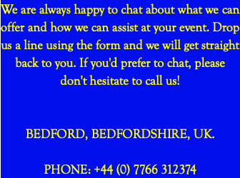 We are always happy to chat about what we can offer and how we can assist at your event. Drop us a line using the form and we will get straight back to you. If you'd prefer to chat, please don't hesitate to call us! BEDFORD, BEDFORDSHIRE, UK. PHONE: +44 (0) 7766 312374