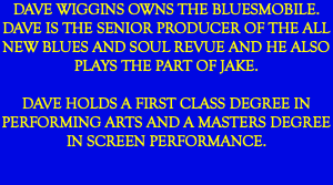 DAVE WIGGINS OWNS THE BLUESMOBILE. DAVE IS THE SENIOR PRODUCER OF THE ALL NEW BLUES AND SOUL REVUE AND HE ALSO PLAYS THE PART OF JAKE. DAVE HOLDS A FIRST CLASS DEGREE IN PERFORMING ARTS AND A MASTERS DEGREE IN SCREEN PERFORMANCE.