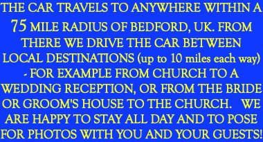 THE CAR TRAVELS TO ANYWHERE WITHIN A 75 MILE RADIUS OF BEDFORD, UK. FROM THERE WE DRIVE THE CAR BETWEEN LOCAL DESTINATIONS (up to 10 miles each way) - FOR EXAMPLE FROM CHURCH TO A WEDDING RECEPTION, OR FROM THE BRIDE OR GROOM'S HOUSE TO THE CHURCH. WE ARE HAPPY TO STAY ALL DAY AND TO POSE FOR PHOTOS WITH YOU AND YOUR GUESTS!