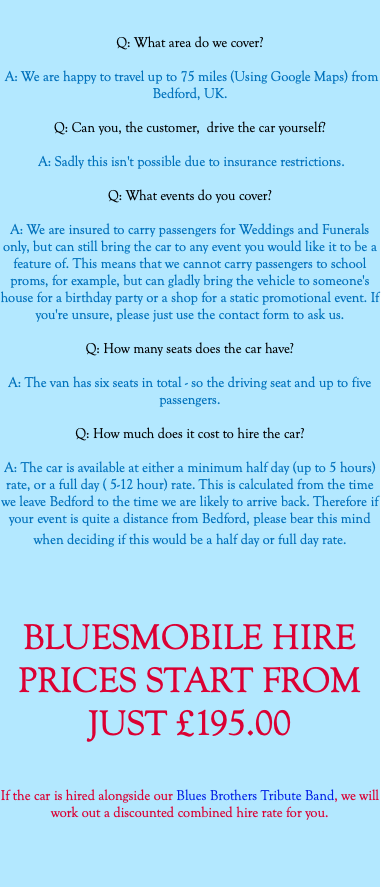  Q: What area do we cover? A: We are happy to travel up to 75 miles (Using Google Maps) from Bedford, UK. Q: Can you, the customer, drive the car yourself? A: Sadly this isn't possible due to insurance restrictions. Q: What events do you cover? A: We are insured to carry passengers for Weddings and Funerals only, but can still bring the car to any event you would like it to be a feature of. This means that we cannot carry passengers to school proms, for example, but can gladly bring the vehicle to someone's house for a birthday party or a shop for a static promotional event. If you're unsure, please just use the contact form to ask us. Q: How many seats does the car have? A: The van has six seats in total - so the driving seat and up to five passengers. Q: How much does it cost to hire the car? A: The car is available at either a minimum half day (up to 5 hours) rate, or a full day ( 5-12 hour) rate. This is calculated from the time we leave Bedford to the time we are likely to arrive back. Therefore if your event is quite a distance from Bedford, please bear this mind when deciding if this would be a half day or full day rate. BLUESMOBILE HIRE PRICES START FROM JUST £195.00 If the car is hired alongside our Blues Brothers Tribute Band, we will work out a discounted combined hire rate for you. 