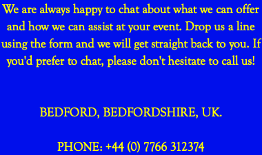 We are always happy to chat about what we can offer and how we can assist at your event. Drop us a line using the form and we will get straight back to you. If you'd prefer to chat, please don't hesitate to call us! BEDFORD, BEDFORDSHIRE, UK. PHONE: +44 (0) 7766 312374