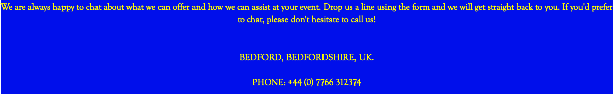 We are always happy to chat about what we can offer and how we can assist at your event. Drop us a line using the form and we will get straight back to you. If you'd prefer to chat, please don't hesitate to call us! BEDFORD, BEDFORDSHIRE, UK. PHONE: +44 (0) 7766 312374